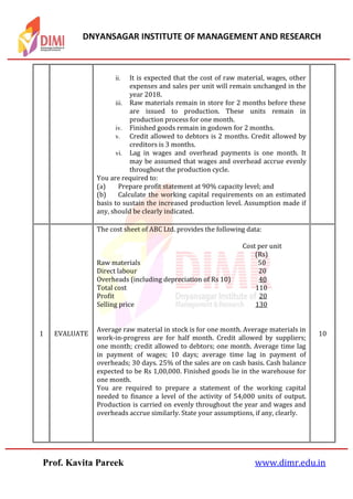 DNYANSAGAR INSTITUTE OF MANAGEMENT AND RESEARCH
Prof. Kavita Pareek www.dimr.edu.in
ii. It is expected that the cost of raw material, wages, other
expenses and sales per unit will remain unchanged in the
year 2018.
iii. Raw materials remain in store for 2 months before these
are issued to production. These units remain in
production process for one month.
iv. Finished goods remain in godown for 2 months.
v. Credit allowed to debtors is 2 months. Credit allowed by
creditors is 3 months.
vi. Lag in wages and overhead payments is one month. It
may be assumed that wages and overhead accrue evenly
throughout the production cycle.
You are required to:
(a) Prepare profit statement at 90% capacity level; and
(b) Calculate the working capital requirements on an estimated
basis to sustain the increased production level. Assumption made if
any, should be clearly indicated.
1 EVALUATE
The cost sheet of ABC Ltd. provides the following data:
Cost per unit
(Rs)
Raw materials 50
Direct labour 20
Overheads (including depreciation of Rs 10) 40
Total cost 110
Profit 20
Selling price 130
Average raw material in stock is for one month. Average materials in
work-in-progress are for half month. Credit allowed by suppliers;
one month; credit allowed to debtors; one month. Average time lag
in payment of wages; 10 days; average time lag in payment of
overheads; 30 days. 25% of the sales are on cash basis. Cash balance
expected to be Rs 1,00,000. Finished goods lie in the warehouse for
one month.
You are required to prepare a statement of the working capital
needed to finance a level of the activity of 54,000 units of output.
Production is carried on evenly throughout the year and wages and
overheads accrue similarly. State your assumptions, if any, clearly.
10
 