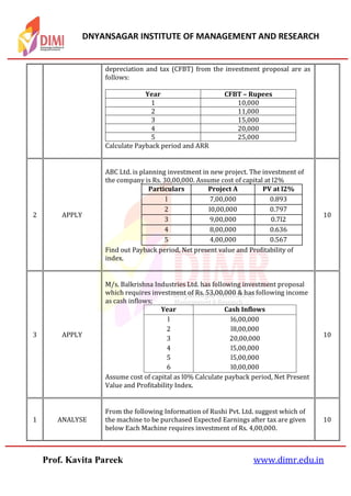 DNYANSAGAR INSTITUTE OF MANAGEMENT AND RESEARCH
Prof. Kavita Pareek www.dimr.edu.in
depreciation and tax (CFBT) from the investment proposal are as
follows:
Year CFBT – Rupees
1 10,000
2 11,000
3 15,000
4 20,000
5 25,000
Calculate Payback period and ARR
2 APPLY
ABC Ltd. is planning investment in new project. The investment of
the company is Rs. 30,00,000. Assume cost of capital at l2%
Particulars Project A PV at l2%
l 7,00,000 0.893
2 l0,00,000 0.797
3 9,00,000 0.7l2
4 8,00,000 0.636
5 4,00,000 0.567
Find out Payback period, Net present value and Profitability of
index.
10
3 APPLY
M/s. Balkrishna Industries Ltd. has following investment proposal
which requires investment of Rs. 53,00,000 & has following income
as cash inflows;
Year Cash Inflows
l l6,00,000
2 l8,00,000
3 20,00,000
4 l5,00,000
5 l5,00,000
6 l0,00,000
Assume cost of capital as l0% Calculate payback period, Net Present
Value and Profitability Index.
10
1 ANALYSE
From the following Information of Rushi Pvt. Ltd. suggest which of
the machine to be purchased Expected Earnings after tax are given
below Each Machine requires investment of Rs. 4,00,000.
10
 