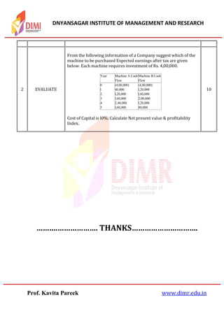 DNYANSAGAR INSTITUTE OF MANAGEMENT AND RESEARCH
Prof. Kavita Pareek www.dimr.edu.in
……….………………. THANKS………………………….
2 EVALUATE
From the following information of a Company suggest which of the
machine to be purchased Expected earnings after tax are given
below. Each machine requires investment of Rs. 4,00,000.
Cost of Capital is l0%. Calculate Net present value & profitability
Index.
10
Year Machine A Cash
Flow
Machine B Cash
Flow
0 (4,00,000) (4,00,000)
l 40,000 l,20,000
2 l,20,000 l,60,000
3 l,60,000 2,00,000
4 2,40,000 l,20,000
5 l,60,000 80,000
 