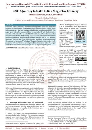 International Journal of Trend in Scientific Research and Development (IJTSRD)
Volume 4 Issue 4, June 2020 Available Online: www.ijtsrd.com e-ISSN: 2456 – 6470
@ IJTSRD | Unique Paper ID – IJTSRD31326 | Volume – 4 | Issue – 4 | May-June 2020 Page 1000
GST: A Journey to Make India a Single Tax Economy
Manisha Patawari1, Dr. S. P. Srivastava2
1Research Scholar, 2Professor,
1,2School of Law and Governance, Central University of South Bihar, Gaya, Bihar, India
ABSTRACT
Goods and Service tax is the Comprehensive levy on the goods and services at
the stage of consumption. This paper will try to highlight the changes in out
indirect structure that has finally resulted in the introduction of GST. This
paper gives a detailed account of how we started with L.K. Jha Committee
report in 1976 and ended up with 101st Constitutional Amendment Act that
led to the unification of the Economy. The GST is also very important from the
view of Cooperative federalism because the introduction of GST was not
possible if the State and Central Government would not have forgo some of
there power to tax under 7th schedule. The paper has tried to cover the whole
journey of GST and the need for integrated tax structure in India. The paper
will further evaluate the policy changes and its impact in past 3 years.
KEYWORDS: GST, Indirect Tax, Cooperative federalism, ITC
How to cite this paper: ManishaPatawari
| Dr. S. P. Srivastava "GST: A Journey to
Make India a Single Tax Economy"
Published in
International Journal
of Trend in Scientific
Research and
Development
(ijtsrd), ISSN: 2456-
6470, Volume-4 |
Issue-4, June 2020,
pp.1000-1008, URL:
www.ijtsrd.com/papers/ijtsrd31326.pdf
Copyright © 2020 by author(s) and
International Journal ofTrendinScientific
Research and Development Journal. This
is an Open Access article distributed
under the terms of
the Creative
CommonsAttribution
License (CC BY 4.0)
(http://creativecommons.org/licenses/by
/4.0)
1. INTRODUCTION
Goods and Services Tax (GST) is the tax levied when a
consumer buys a good or service. It is proposed to be a
comprehensive indirect tax levy on manufacture, sale and
consumption of goods as well as services. GST aims at
replacing all indirect levied on goods and services by the
Indian Central and State governments (except custom). GST
has subsumed all indirect taxes that existed before 2017,
eliminating the cascading effect of taxes on the production
and distribution prices of goods and services.
GST is one of the game changing reforms forIndianEconomy
as it would create a common Indian Market and reduce the
cascading effect on the cost of goods and services. It is going
to have an impact on tax structure, tax incidence, tax
computation, tax payment, compliance,credit utilization and
reporting, leading to a complete overhaul of the indirect tax
system.
1.1. Meaning & Definition of Goods and Service Tax
Before going into the meaning and definition of Goods and
Services tax let us see how the tax system in India works.
Indian tax structure is broadly divided into two types -
Direct tax and Indirect tax.1
a. Direct Tax - The tax which is imposed on the income of
the individual is called the Direct Tax. Income tax payment
depends upon one’s income from different source of like
salary, house rent, capital gains, profit from business and
1 Law of Taxation, S.R. Myneni, Allahabad Law Agency, 2019
profession and income from other sources. India follows a
progressive tax system as far as direct tax is concern, which
means more you earn more tax you pay.
b. Indirect tax- Indirect-tax is levied on goods and services
one purchase. These are paid by the final consumers. Mostly
rate of taxes are less on essential goods and more on luxury
goods.
Goods and Services tax is one of the indirect tax. GST has
subsumed all the earlier taxes and created a simple network
of single tax. After 101st constitutional Amendment Act,
2016 both centre and sate simultaneously charges taxes on
both goods and services. This has removed the cascading
effect and help in reducing the burden on the pockets of the
end user2. Definition of Goods and Servicestaxis providedin
Constitution of India.
Article 366 (12A)3 defined Goods and Service Tax as
introduced by 101st Constitutional Amendment Act, 2016.
“Goods and services tax” means any tax on supply of goods,
or services or both except taxes on the supply of the
alcoholic liquor for human consumption.
2Indivjal Dhasmana, "What is GST, how is it different from
now: Decoding the indirect tax regime", Business Standard,
17 April 2017,last visited on 30th May, 2020
3 Constitution of India, P.M. Bakshi, 2019
IJTSRD31326
 