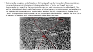 • Kasthamandap occupies a central location in Kathmandu valley, at the intersection of two ancient towns
known as Koligrama and Daksina (south) Koligrama (and later as Yambu and Yangal). Moreover,
Kasthamandap sits squarely at the crossroads of the ancient trade route that connected India with Tibet
and the principal North-South road of Kathmandu. Within a few yards of Kasthamandap, and also flanking
the ancient crossroads sit two other sattals, Laksmi Narayana Sattal (17th c) and Silyan (Singha) Sattal
(16th c, although legend claims this one is as old as the original Kasthamandap). Together, the three sattals
at the heart of the valley must have catered to the traffic at the crossroads
 