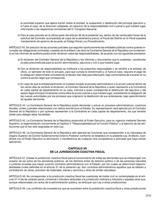 2331
la autoridad superior que ejerce tuición sobre la entidad, la suspensión o destitución del principal ejecutivo y,
si fuere el caso, de la dirección colegiada, sin perjuicio de la responsabilidad civil o penal a que hubiere lugar,
informando a las respectivas comisiones del H. Congreso Nacional.
h)	Para el caso previsto en la última parte del artículo 36 de la presente Ley, dentro de las veinticuatro horas de la
solicitud del Contralor acompañada de copia de la advertencia previa, el Fiscal del Distrito en lo Penal expedirá
mandamiento de apremio de acuerdo al Código Penal y su Procedimiento.
ARTÍCULO 43. Sin perjuicio de las acciones judiciales que seguirán oportunamente las entidades públicas contra quienes in-
cumplan las obligaciones contraídas, a pedido de la entidad o de oficio la Contraloría General de la República con fundamen-
to en los informes de auditoría podrá emitir dictamen sobre las responsabilidades, de acuerdo con los siguientes preceptos:
a)	El dictamen del Contralor General de la República y los informes y documentos que lo sustentan, constituirán
prueba preconstituida para la acción administrativa, ejecutiva y civil a que hubiere lugar.
b)	Con el dictamen de responsabilidad se notificará a los presuntos responsables y se remitirá a la entidad, de
oficio, un ejemplar de todo lo actuado, para que cumpla lo dictaminado y, si fuera el caso, requiera el pago de
la obligación determinada concediendo al deudor diez días para efectuarlo, bajo conminatoria de iniciarse en su
contra la acción legal que corresponda.
c)	En caso de que la entidad pertinente no hubiese iniciado el proceso administrativo o la acción judicial dentro de
los veinte días de recibido el dictamen, el Contralor General de la República o quien represente a la Contraloría
en cada capital de departamento en su caso, instruirá a quien corresponda la destitución del ejecutivo y del
asesor legal principal iniciándose contra ellos la acción judicial a que hubiere lugar, subsistiendo la obligación de
las nuevas autoridades por los procesos que originaron la destitución de sus antecesores, bajo apercibimiento
de iguales sanciones.
ARTÍCULO 44. La Contraloría General de la República podrá demandar y actuar en procesos administrativos, coactivos
fiscales, civiles y penales relacionados con daños económicos al Estado. Su representación será ejercida por el Contralor
General de la República o por quienes representen a la Contraloría en cada capital de departamento, los que tendrán
poder para delegar estas facultades.
ARTÍCULO 45. La Contraloría General de la República propondrá al Poder Ejecutivo, para su vigencia mediante Decreto
Supremo, la reglamentación concerniente al Capítulo V “Responsabilidad por la Función Pública” y al ejercicio de las atri-
buciones que le han sido asignadas en esta Ley.
ARTÍCULO 46. La Contraloría General de la República sólo ejercerá las funciones que corresponden a su naturaleza de
Organo Superior de Control Gubernamental Externo Posterior conforme se establece en la presente Ley. Al efecto, coor-
dinará con el Poder Ejecutivo la eliminación o transferencia de cualquier otra competencia o actividad que haya venido
ejerciendo.
CAPÍTULO VII
DE LA JURISDICCIÓN COACTIVA FISCAL
ARTÍCULO 47. Créase la jurisdicción coactiva fiscal para el conocimiento de todas las demandas que se interpongan con
ocasión de los actos de los servidores públicos, de los distintos entes de derecho público o de las personas naturales
o jurídicas privadas que hayan suscrito contratos administrativos con el Estado, por los cuales se determinen respons-
abilidades civiles definidas en el artículo 31 de la presente Ley. Son contratos administrativos aquellos que se refieren a
contratación de obras, provisión de materiales, bienes y servicios y otros de similar naturaleza.
ARTÍCULO 48. No corresponden a la jurisdicción coactiva fiscal las cuestiones de índole civil no contempladas en el artí-
culo 47 ni las de carácter penal, comercial o tributario atribuidas a la jurisdicción ordinaria y tributaria y aquellas otras que,
aunque relacionadas con actos de la administración pública, se atribuyen por Ley a otras jurisdicciones.
ARTÍCULO 49. Los conflictos de competencia que se suscitaren entre la jurisdicción coactiva fiscal y otras jurisdicciones
 