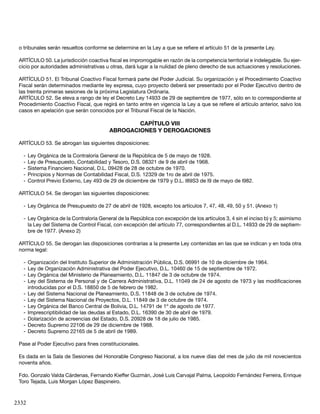 2332
o tribunales serán resueltos conforme se determine en la Ley a que se refiere el artículo 51 de la presente Ley.
ARTÍCULO 50. La jurisdicción coactiva fiscal es improrrogable en razón de la competencia territorial e indelegable. Su ejer-
cicio por autoridades administrativas u otras, dará lugar a la nulidad de pleno derecho de sus actuaciones y resoluciones.
ARTÍCULO 51. El Tribunal Coactivo Fiscal formará parte del Poder Judicial. Su organización y el Procedimiento Coactivo
Fiscal serán determinados mediante ley expresa, cuyo proyecto deberá ser presentado por el Poder Ejecutivo dentro de
las treinta primeras sesiones de la próxima Legislatura Ordinaria.
ARTÍCULO 52. Se eleva a rango de ley el Decreto Ley 14933 de 29 de septiembre de 1977, sólo en lo correspondiente al
Procedimiento Coactivo Fiscal, que regirá en tanto entre en vigencia la Ley a que se refiere el artículo anterior, salvo los
casos en apelación que serán conocidos por el Tribunal Fiscal de la Nación.
CAPÍTULO VIII
ABROGACIONES Y DEROGACIONES
ARTÍCULO 53. Se abrogan las siguientes disposiciones:
-	Ley Orgánica de la Contraloría General de la República de 5 de mayo de 1928.
-	Ley de Presupuesto, Contabilidad y Tesoro, D.S. 08321 de 9 de abril de 1968.
-	Sistema Financiero Nacional, D.L. 09428 de 28 de octubre de 1970.
-	Principios y Normas de Contabilidad Fiscal, D.S. 12329 de 1ro de abril de 1975.
-	Control Previo Externo, Ley 493 de 29 de diciembre de 1979 y D.L. l89S3 de l9 de mayo de l982.
ARTÍCULO 54. Se derogan las siguientes disposiciones:
-	Ley Orgánica de Presupuesto de 27 de abril de 1928, excepto los artículos 7, 47, 48, 49, 50 y 51. (Anexo 1)
-	Ley Orgánica de la Contraloría General de la República con excepción de los artículos 3, 4 sin el inciso b) y 5; asimismo
la Ley del Sistema de Control Fiscal, con excepción del artículo 77, correspondientes al D.L. 14933 de 29 de septiem-
bre de 1977. (Anexo 2)
ARTÍCULO 55. Se derogan las disposiciones contrarias a la presente Ley contenidas en las que se indican y en toda otra
norma legal:
-	Organización del Instituto Superior de Administración Pública, D.S. 06991 de 10 de diciembre de 1964.
-	Ley de Organización Administrativa del Poder Ejecutivo, D.L. 10460 de 15 de septiembre de 1972.
-	Ley Orgánica del Ministerio de Planeamiento, D.L. 11847 de 3 de octubre de 1974.
-	Ley del Sistema de Personal y de Carrera Administrativa, D.L. 11049 de 24 de agosto de 1973 y las modificaciones
introducidas por el D.S. 18850 de 5 de febrero de 1982.
-	Ley del Sistema Nacional de Planeamiento, D.S. 11848 de 3 de octubre de 1974.
-	Ley del Sistema Nacional de Proyectos, D.L. 11849 de 3 de octubre de 1974.
-	Ley Orgánica del Banco Central de Bolivia, D.L. 14791 de 1º de agosto de 1977.
-	Imprescriptibilidad de las deudas al Estado, D.L. 16390 de 30 de abril de 1979.
-	Dolarización de acreencias del Estado, D.S. 20928 de 18 de julio de 1985.
-	Decreto Supremo 22106 de 29 de diciembre de 1988.
-	Decreto Supremo 22165 de 5 de abril de 1989.
Pase al Poder Ejecutivo para fines constitucionales.
Es dada en la Sala de Sesiones del Honorable Congreso Nacional, a los nueve días del mes de julio de mil novecientos
noventa años.
Fdo. Gonzalo Valda Cárdenas, Fernando Kieffer Guzmán, José Luis Carvajal Palma, Leopoldo Fernández Ferreira, Enrique
Toro Tejada, Luis Morgan López Baspineiro.
 