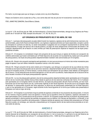 2333
Por tanto, la promulgo para que se tenga y cumpla como Ley de la República.
Palacio de Gobierno de la ciudad de La Paz, a los veinte días del mes de julio de mil novecientos noventa años.
FDO. JAIME PAZ ZAMORA, David Blanco Zabala.
ANEXO 1
La Ley N° 1178, de 20 de julio de 1990, de Administración y Control Gubernamentales, deroga la Ley Orgánica de Presu-
puesto de 27 de abril de 1928, excepto los artículos 7, 47, 48, 49, 50 y 51.
LEY ORGÁNICA DE PRESUPUESTO DE 27 DE ABRIL DE 1928
Artículo 7.- Las leyes del presupuesto anuales determinarán los ingresos y egresos de las administraciones nacional y de-
partamentales, para el año fiscal correspondiente. Los ingresos o egresos previstos por leyes especiales, excepto cuando
se preceptúe lo contrario en esta ley, no serán recaudados ni pagados sino se consignan expresamente en dichas leyes
presupuestarias. El pago del servicio de la deuda pública y el pago de otras obligaciones contractuales del Estado o de
cualquier departamento de la Nación no será omitido por falta de prescripción especial al respecto de las leyes presu-
puestarias anuales.
Artículo 47.- El congreso no considerará ningún otro proyecto de ley que incluya un egreso de fondos con excepción de
créditos adicionales que fueren solicitados por el Poder Ejecutivo de acuerdo con la presente ley, hasta que la ley general
de presupuestos y las leyes de presupuestos departamentales hubiesen sido sancionadas por el Congreso.
Artículo 48.- Ningún otro proyecto semejante será aprobado a no ser que se provea en el mismo las rentas necesarias para
pagar el egreso a que ser refiere mediante impuestos nuevos o de otra manera.
Artículo 49.- Ningún proyecto de ley será votado por el Congreso, que derogue un proyecto de ley que afecta las rentas
incluidas en las leyes de presupuesto de los servicios nacional o departamentales del año fiscal corriente o siguiente, a no
ser que el Congreso provea, al mismo tiempo, nuevas rentas que reemplacen las que deban cesar debido a la abrogación
de la misma, o si las estipulaciones de dicha abrogación no han de surtir sus efectos, hasta después de la clausura de los
años fiscales incluidos en las leyes presupuestarias vigentes.
Artículo 50.- La Ley de presupuesto general y las de los presupuestos departamentales serán aprobadas por el Congreso
dentro de los noventa días hábiles transcurridos desde la apertura de las sesiones ordinarias del mismo. Si no hubiesen
sido aprobadas por el Congreso dentro de este término, las leyes de presupuesto del año fiscal corriente, con las modi-
ficaciones que se les haya hecho por ley, continuarán rigiendo el año fiscal siguiente. Se provee que si el Congreso deja
de aprobar un presupuesto durante dos años seguidos, la última ley de presupuesto presentada por el Poder Ejecutivo
y que no fue aprobada por el Congreso, regirá durante el año fiscal siguiente en la forma que hubiera sido presentada al
Congreso con todo el vigor de la ley.
Artículo 51.- El Congreso no aumentará ninguna partida de egresos contenida en los proyectos de presupuesto, ni incluirá
en los mismos ninguna partida nueva de egresos a menos que el equilibrio entre los ingresos y egresos calculados no
sean perturbados como consecuencia de tal aumento o adición. El Congreso puede reformar el proyecto de presupuesto
general aumentado o disminuyendo las partidas de egresos que se refieran a la Cámara de Diputados y al Senado, si tal
aumento no perturba el equilibrio del presupuesto. Cualquier partida de egresos que hubiese sido propuesta por el Poder
Ejecutivo puede, sin embargo, ser reducida o descartada por el Congreso dentro de las restricciones previstas en el artí-
culo siete de esta ley.
ANEXO 2
La Ley N° 1178, de 20 de julio de 1990, de Administración y Control Gubernamentales, deroga la Ley Orgánica de la Con-
traloría General de la República con excepción de los artículos 3, 4 sin el inciso b) y 5; asimismo la Ley del Sistema de
Control Fiscal, con excepción del artículo 77, correspondientes al D.L. 14933 de 29 de septiembre de 1977.
 