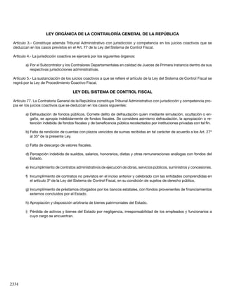 2334
LEY ORGÁNICA DE LA CONTRALORÍA GENERAL DE LA REPÚBLICA
Artículo 3.- Constituye además Tribunal Administrativo con jurisdicción y competencia en los juicios coactivos que se
deduzcan en los casos previstos en el Art. 77 de la Ley del Sistema de Control Fiscal.
Artículo 4.- La jurisdicción coactiva se ejercerá por los siguientes órganos:
a)	Por el Subcontralor y los Contralores Departamentales en calidad de Jueces de Primera Instancia dentro de sus
respectivas jurisdicciones administrativas.
Artículo 5.- La sustanciación de los juicios coactivos a que se refiere el artículo de la Ley del Sistema de Control Fiscal se
regirá por la Ley de Procedimiento Coactivo Fiscal.
LEY DEL SISTEMA DE CONTROL FISCAL
Artículo 77. La Contraloría General de la República constituye Tribunal Administrativo con jurisdicción y competencia pro-
pia en los juicios coactivos que se deduzcan en los casos siguientes:
a)	Defraudación de fondos públicos. Comete delito de defraudación quien mediante simulación, ocultación o en-
gaño, se apropia indebidamente de fondos fiscales. Se considera asimismo defraudación, la apropiación o re-
tención indebida de fondos fiscales y de beneficencia pública recolectados por instituciones privadas con tal fin.
b)	Falta de rendición de cuentas con plazos vencidos de sumas recibidas en tal carácter de acuerdo a los Art. 27º
al 35º de la presente Ley.
c)	Falta de descargo de valores fiscales.
d)	Percepción indebida de sueldos, salarios, honorarios, dietas y otras remuneraciones análogas con fondos del
Estado.
e)	Incumplimiento de contratos administrativos de ejecución de obras, servicios públicos, suministros y concesiones.
f)	 Incumplimiento de contratos no previstos en el inciso anterior y celebrado con las entidades comprendidas en
el artículo 3º de la Ley del Sistema de Control Fiscal, en su condición de sujetos de derecho público.
g)	Incumplimiento de préstamos otorgados por los bancos estatales, con fondos provenientes de financiamientos
externos concluidos por el Estado.
h)	Apropiación y disposición arbitraria de bienes patrimoniales del Estado.
i)	 Pérdida de activos y bienes del Estado por negligencia, irresponsabilidad de los empleados y funcionarios a
cuyo cargo se encuentran.
 