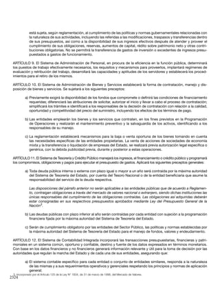 2324
está sujeta, según reglamentación, al cumplimiento de las políticas y normas gubernamentales relacionadas con
la naturaleza de sus actividades, incluyendo las referidas a las modificaciones, traspasos y transferencias dentro
de sus presupuestos, así como a la disponibilidad de sus ingresos efectivos después de atender y proveer el
cumplimiento de sus obligaciones, reservas, aumentos de capital, rédito sobre patrimonio neto y otras contri-
buciones obligatorias. No se permitirá la transferencia de gastos de inversión o excedentes de ingresos presu-
puestados a gastos de funcionamiento.
ARTÍCULO 9. El Sistema de Administración de Personal, en procura de la eficiencia en la función pública, determinará
los puestos de trabajo efectivamente necesarios, los requisitos y mecanismos para proveerlos, implantará regímenes de
evaluación y retribución del trabajo, desarrollará las capacidades y aptitudes de los servidores y establecerá los proced-
imientos para el retiro de los mismos.
ARTÍCULO 10. El Sistema de Administración de Bienes y Servicios establecerá la forma de contratación, manejo y dis-
posición de bienes y servicios. Se sujetará a los siguientes preceptos:
a)	Previamente exigirá la disponibilidad de los fondos que compromete o definirá las condiciones de financiamiento
requeridas; diferenciará las atribuciones de solicitar, autorizar el inicio y llevar a cabo el proceso de contratación;
simplificará los trámites e identificará a los responsables de la decisión de contratación con relación a la calidad,
oportunidad y competitividad del precio del suministro, incluyendo los efectos de los términos de pago.
b)	Las entidades emplearán los bienes y los servicios que contraten, en los fines previstos en la Programación
de Operaciones y realizarán el mantenimiento preventivo y la salvaguardia de los activos, identificando a los
responsables de su manejo.
c)	La reglamentación establecerá mecanismos para la baja o venta oportuna de los bienes tomando en cuenta
las necesidades específicas de las entidades propietarias. La venta de acciones de sociedades de economía
mixta y la transferencia o liquidación de empresas del Estado, se realizará previa autorización legal específica o
genérica, con la debida publicidad previa, durante y posterior a estas operaciones.
ARTÍCULO 11. El Sistema de Tesorería y Crédito Público manejará los ingresos, el financiamiento o crédito público y programará
los compromisos, obligaciones y pagos para ejecutar el presupuesto de gastos. Aplicará los siguientes preceptos generales:
a)	Toda deuda pública interna o externa con plazo igual o mayor a un año será contraída por la máxima autoridad
del Sistema de Tesorería del Estado, por cuenta del Tesoro Nacional o de la entidad beneficiaria que asume la
responsabilidad del servicio de la deuda respectiva.
Las disposiciones del párrafo anterior no serán aplicables a las entidades públicas que de acuerdo a Reglamen-
to, contraigan obligaciones a través del mercado de valores nacional o extranjero, siendo dichas instituciones las
únicas responsables del cumplimiento de las obligaciones contraídas. Las obligaciones así adquiridas deberán
estar consignadas en sus respectivos presupuestos aprobados mediante Ley del Presupuesto General de la
Nación3
.
b)	Las deudas públicas con plazo inferior al año serán contraídas por cada entidad con sujeción a la programación
financiera fijada por la máxima autoridad del Sistema de Tesorería del Estado.
c)	Serán de cumplimiento obligatorio por las entidades del Sector Público, las políticas y normas establecidas por
la máxima autoridad del Sistema de Tesorería del Estado para el manejo de fondos, valores y endeudamiento.
ARTÍCULO 12. El Sistema de Contabilidad Integrada incorporará las transacciones presupuestarias, financieras y patri-
moniales en un sistema común, oportuno y confiable, destino y fuente de los datos expresados en términos monetarios.
Con base en los datos financieros y no financieros generará información relevante y útil para la toma de decisión por las
autoridades que regulan la marcha del Estado y de cada una de sus entidades, asegurando que:
a)	El sistema contable específico para cada entidad o conjunto de entidades similares, responda a la naturaleza
de las mismas y a sus requerimientos operativos y gerenciales respetando los principios y normas de aplicación
general;
3. Incorporado por el Artículo 125 de la Ley N° 1834, de 31 de marzo de 1998, del Mercado de Valores.
 