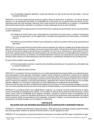 2325
b)	La Contabilidad Integrada identifique, cuando sea relevante, el costo de las acciones del Estado y mida los
resultados obtenidos.
ARTÍCULO 13. El Control Gubernamental tendrá por objetivo mejorar la eficiencia en la captación y uso de los recursos
públicos y en las operaciones del Estado; la confiabilidad de la información que se genere sobre los mismos; los pro-
cedimientos para que toda autoridad y ejecutivo rinda cuenta oportuna de los resultados de su gestión; y la capacidad
administrativa para impedir o identificar y comprobar el manejo inadecuado de los recursos del Estado.
El Control Gubernamental se aplicará sobre el funcionamiento de los sistemas de administración de los recursos públicos
y estará integrado por:
a)	El Sistema de Control Interno que comprenderá los instrumentos de control previo y posterior incorporados
en el plan de organización y en los reglamentos y manuales de procedimientos de cada entidad, y la auditoría
interna; y
b)	El Sistema de Control Externo Posterior que se aplicará por medio de la auditoría externa de las operaciones ya
ejecutadas.
ARTÍCULO 14. Los procedimientos de control interno previo se aplicarán por todas las unidades de la entidad antes de la
ejecución de sus operaciones y actividades o de que sus actos causen efecto. Comprende la verificación del cumplimien-
to de las normas que los regulan y los hechos que los respaldan, así como de su conveniencia y oportunidad en función
de los fines y programas de la entidad. Se prohíbe el ejercicio de controles previos por los responsables de la auditoría in-
terna y por parte de personas, de unidades o de entidades diferentes o externas a la unidad ejecutora de las operaciones.
Tampoco podrá crearse una unidad especial que asuma la dirección o centralización del ejercicio de controles previos.
El control interno posterior será practicado:
a)	Por los responsables superiores, respecto de los resultados alcanzados por las operaciones y actividades bajo
su directa competencia; y
b)	Por la unidad de auditoría interna.
ARTÍCULO 15. La auditoría interna se practicará por una unidad especializada de la propia entidad, que realizará las sigui-
entes actividades en forma separada, combinada o integral: evaluar el grado de cumplimiento y eficacia de los sistemas
de administración y de los instrumentos de control interno incorporados a ellos; determinar la confiabilidad de los registros
y estados financieros; y analizar los resultados y la eficiencia de las operaciones. La Unidad de auditoría interna no partic-
ipará en ninguna otra operación ni actividad administrativa y dependerá de la máxima autoridad ejecutiva de la entidad,
sea ésta colegiada o no, formulando y ejecutando con total independencia el programa de sus actividades.
Todos sus informes serán remitidos inmediatamente después de concluidos a la máxima autoridad colegiada, si la hubi-
era; a la máxima autoridad del ente que ejerce tuición sobre la entidad auditada; y a la Contraloría General de la República.
ARTÍCULO 16. La auditoría externa será independiente e imparcial, y en cualquier momento podrá examinar las opera-
ciones o actividades ya realizadas por la entidad, a fin de calificar la eficacia de los sistemas de administración y control
interno; opinar sobre la confiabilidad de los registros contables y operativos; dictaminar sobre la razonabilidad de los
estados financieros; y evaluar los resultados de eficiencia y economía de las operaciones. Estas actividades de auditoría
externa posterior podrán ser ejecutadas en forma separada, combinada o integral, y sus recomendaciones, discutidas y
aceptadas por la entidad auditada, son de obligatorio cumplimiento.
CAPÍTULO III
RELACIÓN CON LOS SISTEMAS NACIONALES DE PLANIFICACIÓN E INVERSIÓN PÚBLICA
ARTÍCULO 17. El Sistema de Planificación Integral del Estado – SPIE, generará las estrategias y políticas gubernamentales
que serán ejecutadas mediante los sistemas de Administración y Control regulados por Ley4
.
ARTÍCULO 18. Los programas y proyectos de inversión enmarcados en los planes del SPIE, según corresponda, se regis-
4. Modificado por el Parágrafo III de la Disposición Adicional Segunda de la Ley N° 777, de 21 de enero de 2016, del Sistema de Planificación Integral del
Estado - SPIE.
 
