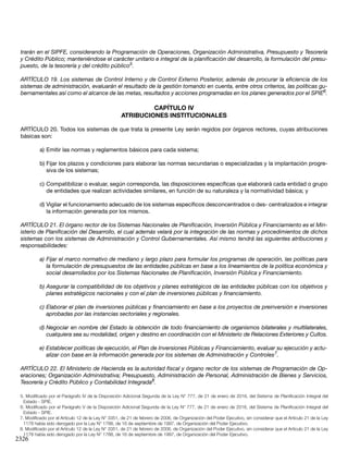 2326
trarán en el SIPFE, considerando la Programación de Operaciones, Organización Administrativa, Presupuesto y Tesorería
y Crédito Público; manteniéndose el carácter unitario e integral de la planificación del desarrollo, la formulación del presu-
puesto, de la tesorería y del crédito público5
.
ARTÍCULO 19. Los sistemas de Control Interno y de Control Externo Posterior, además de procurar la eficiencia de los
sistemas de administración, evaluarán el resultado de la gestión tomando en cuenta, entre otros criterios, las políticas gu-
bernamentales así como el alcance de las metas, resultados y acciones programadas en los planes generados por el SPIE6
.
CAPÍTULO IV
ATRIBUCIONES INSTITUCIONALES
ARTÍCULO 20. Todos los sistemas de que trata la presente Ley serán regidos por órganos rectores, cuyas atribuciones
básicas son:
a)	Emitir las normas y reglamentos básicos para cada sistema;
b)	Fijar los plazos y condiciones para elaborar las normas secundarias o especializadas y la implantación progre-
siva de los sistemas;
c)	Compatibilizar o evaluar, según corresponda, las disposiciones específicas que elaborará cada entidad o grupo
de entidades que realizan actividades similares, en función de su naturaleza y la normatividad básica; y
d)	Vigilar el funcionamiento adecuado de los sistemas específicos desconcentrados o des- centralizados e integrar
la información generada por los mismos.
ARTÍCULO 21. El órgano rector de los Sistemas Nacionales de Planificación, Inversión Pública y Financiamiento es el Min-
isterio de Planificación del Desarrollo, el cual además velará por la integración de las normas y procedimientos de dichos
sistemas con los sistemas de Administración y Control Gubernamentales. Así mismo tendrá las siguientes atribuciones y
responsabilidades:
a)	Fijar el marco normativo de mediano y largo plazo para formular los programas de operación, las políticas para
la formulación de presupuestos de las entidades públicas en base a los lineamientos de la política económica y
social desarrollados por los Sistemas Nacionales de Planificación, Inversión Pública y Financiamiento.
b)	Asegurar la compatibilidad de los objetivos y planes estratégicos de las entidades públicas con los objetivos y
planes estratégicos nacionales y con el plan de inversiones públicas y financiamiento.
c)	Elaborar el plan de inversiones públicas y financiamiento en base a los proyectos de preinversión e inversiones
aprobadas por las instancias sectoriales y regionales.
d)	Negociar en nombre del Estado la obtención de todo financiamiento de organismos bilaterales y multilaterales,
cualquiera sea su modalidad, origen y destino en coordinación con el Ministerio de Relaciones Exteriores y Cultos.
e)	Establecer políticas de ejecución, el Plan de Inversiones Públicas y Financiamiento, evaluar su ejecución y actu-
alizar con base en la información generada por los sistemas de Administración y Controles7
.
ARTÍCULO 22. El Ministerio de Hacienda es la autoridad fiscal y órgano rector de los sistemas de Programación de Op-
eraciones; Organización Administrativa; Presupuesto, Administración de Personal, Administración de Bienes y Servicios,
Tesorería y Crédito Público y Contabilidad Integrada8
.
5. Modificado por el Parágrafo IV de la Disposición Adicional Segunda de la Ley N° 777, de 21 de enero de 2016, del Sistema de Planificación Integral del
Estado - SPIE.
6. Modificado por el Parágrafo V de la Disposición Adicional Segunda de la Ley N° 777, de 21 de enero de 2016, del Sistema de Planificación Integral del
Estado - SPIE.
7. Modificado por el Artículo 12 de la Ley N° 3351, de 21 de febrero de 2006, de Organización del Poder Ejecutivo, sin considerar que el Artículo 21 de la Ley
1178 había sido derogado por la Ley N° 1788, de 16 de septiembre de 1997, de Organización del Poder Ejecutivo.
8. Modificado por el Artículo 12 de la Ley N° 3351, de 21 de febrero de 2006, de Organización del Poder Ejecutivo, sin considerar que el Artículo 21 de la Ley
1178 había sido derogado por la Ley N° 1788, de 16 de septiembre de 1997, de Organización del Poder Ejecutivo.
 