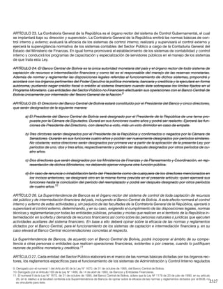 2327
ARTÍCULO 23. La Contraloría General de la República es el órgano rector del sistema de Control Gubernamental, el cual
se implantará bajo su dirección y supervisión. La Contraloría General de la República emitirá las normas básicas de con-
trol interno y externo; evaluará la eficacia de los sistemas de control interno; realizará y supervisará el control externo y
ejercerá la supervigilancia normativa de los sistemas contables del Sector Público a cargo de la Contaduría General del
Estado del Ministerio de Finanzas. En igual forma promoverá el establecimiento de los sistemas de contabilidad y control
interno y conducirá los programas de capacitación y especialización de servidores públicos en el manejo de los sistemas
de que trata esta Ley.
ARTÍCULO 24. El Banco Central de Bolivia es la única autoridad monetaria del país y el órgano rector de todo sistema de
captación de recursos e intermediación financiera y como tal es el responsable del manejo de las reservas monetarias.
Además de normar y reglamentar las disposiciones legales referidas al funcionamiento de dichos sistemas, propondrá y
acordará con los órganos pertinentes del Poder Ejecutivo la política monetaria, bancaria y crediticia y la ejecutará en forma
autónoma, pudiendo negar crédito fiscal o crédito al sistema financiero cuando éste sobrepase los límites fijados en el
Programa Monetario. Las entidades del Sector Público no Financiero efectuarán sus operaciones con el Banco Central de
Bolivia únicamente por intermedio del Tesoro General de la Nación.9
ARTÍCULO 25. El Directorio del Banco Central de Bolivia estará constituído por el Presidente del Banco y cinco directores,
que serán designados de la siguiente manera:
a)	El Presidente del Banco Central de Bolivia será designado por el Presidente de la República de una terna pro-
puesta por la Cámara de Diputados. Durará en sus funciones cuatro años y podrá ser reelecto. Ejercerá las fun-
ciones de Presidente del Directorio, con derecho a voto, más un voto dirimidor en caso de empate.
b)	Tres dirctores serán designados por el Presidente de la República y confirmados o negados por la Cámara de
Senadores. Durarán en sus funciones cuatro años y podrán ser nuevamente designados por períodos similares.
No obstante, estos directores serán designados por primera vez a partir de la aplicación de la presente Ley, por
períodos de uno, dos y tres años, respectivamente y podrán ser después designados por otros períodos de cu-
atro años.
c)	Dos directores que serán designados por los Ministerios de Finanzas y de Planeamiento y Coordinación, en rep-
resentación de dichos Ministerios, no debiendo ejercer ninguna otra función pública.
d)	En caso de renuncia o inhabilitación tanto del Presidente como de cualquiera de los directores mencionados en
los incisos anteriores, se designará otro en la misma forma prevista en el presente artículo, quien ejercerá sus
funciones hasta la conclusión del período del reemplazado y podrá ser después designado por otros períodos
de cuatro años.10
ARTÍCULO 26. La Superintendencia de Bancos es el órgano rector del sistema de control de toda captación de recursos
del público y de intermediación financiera del país, incluyendo el Banco Central de Bolivia. A este efecto normará el control
interno y externo de estas actividades y, sin perjuicio de las facultades de la Contraloría General de la República, ejercerá o
supervisará el control externo, determinando, y en su caso, exigiendo el cumplimiento de las disposiciones legales, normas
técnicas y reglamentarias por todas las entidades públicas, privadas y mixtas que realicen en el territorio de la República in-
termediación en la oferta y demanda de recursos financieros así como sobre las personas naturales o jurídicas que ejecuten
actividades auxiliares del sistema financiero. En base a ello deberá opinar sobre la eficacia de las normas y reglamentos
dictados por el Banco Central, para el funcionamiento de los sistemas de captación e intermediación financiera y, en su
caso elevará al Banco Central recomendaciones concretas al respecto.
La Superintendencia de Bancos, de acuerdo con el Banco Central de Bolivia, podrá incorporar al ámbito de su compe-
tencia a otras personas o entidades que realicen operaciones financieras, existentes o por crearse, cuando lo justifiquen
razones de política monetaria y crediticia.11
ARTÍCULO 27. Cada entidad del Sector Público elaborará en el marco de las normas básicas dictadas por los órganos rec-
tores, los reglamentos específicos para el funcionamiento de los sistemas de Administración y Control Interno regulados
9. Derogado por el numeral 1 del Artículo 90 de la Ley N° 1670, de 31 de octubre de 1995, del Banco Central de Bolivia.
10. Derogado por el Artículo 169 de la Ley N° 1488, de 14 de abril de 1993, de Bancos y Entidades Financieras.
11. El numeral 8 de la Ley N° 1670, de 31 de octubre de 1995, del Banco Central de Bolivia, aclara que la Ley Nº 1178 de 20 de julio de 1990, en su artículo
26, en lo relativo a la facultad conferida a la Superintendencia de Bancos de opinar sobre la eficacia de las normas y reglamentos dictados por el BCB, no
es vinculante para éste.
 