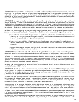 2329
ARTÍCULO 29. La responsabilidad es administrativa cuando la acción u omisión contraviene el ordenamiento jurídico-ad-
ministrativo y las normas que regulan la conducta funcionaria del servidor público. Se determinará por proceso interno de
cada entidad que tomará en cuenta los resultados de la auditoría si la hubiere. La autoridad competente aplicará, según
la gravedad de la falta, las sanciones de: multa hasta un veinte por ciento de la remuneración mensual: suspensión hasta
un máximo de treinta días; o destitución.
ARTÍCULO 30. La responsabilidad es ejecutiva cuando la autoridad o ejecutivo no rinda las cuentas a que se refiere el
inciso c) del artículo 1 y el artículo 28 de la presente Ley; cuando incumpla lo previsto en el primer párrafo y los incisos d),
e) o f) del artículo 27 de la presente Ley; o cuando se encuentre que las deficiencias o negligencia de la gestión ejecutiva son
de tal magnitud que no permiten lograr, dentro de las circunstancias existentes, resultados razonables en términos de efica-
cia, eficiencia y economía. En estos casos, se aplicará la sanción prevista en el inciso g) del artículo 42 de la presente Ley.
ARTÍCULO 31. La responsabilidad es civil cuando la acción u omisión del servidor público o de las personas naturales o
jurídicas privadas cause daño al Estado valuable en dinero. Su determinación se sujetará a los siguientes preceptos:
a)	Será civilmente corresponsable el superior jerárquico que hubiere autorizado el uso indebido de bienes, servicios
y recursos del Estado o cuando dicho uso fuere posibilitado por las deficiencias de los sistemas de administración
y control interno factibles de ser implantados en la entidad.
b)	Incurrirán en responsabilidad civil las personas naturales o jurídicas que no siendo servidores públicos, se ben-
eficiaren indebidamente con recursos públicos o fueren causantes de daño al patrimonio del Estado y de sus
entidades.
c)	Cuando varias personas resultaren responsables del mismo acto o del mismo hecho que hubiese causado daño
al Estado, serán solidariamente responsables.
ARTÍCULO 32. La entidad estatal condenada judicialmente al pago de daños y perjuicios en favor de entidades públicas o
de terceros, repetirá el pago contra la autoridad que resultare responsable de los actos o hechos que motivaron la sanción.
ARTÍCULO 33. No existirá responsabilidad administrativa, ejecutiva ni civil cuando se pruebe que la decisión hubiese
sido tomada en procura de mayor beneficio y en resguardo de los bienes de la entidad, dentro de los riesgos propios de
operación y las circunstancias imperantes al momento de la decisión, o cuando situaciones de fuerza mayor originaron la
decisión o incidieron en el resultado final de la operación.
ARTÍCULO 34. La responsabilidad es penal cuando la acción u omisión del servidor público y de los particulares, se en-
cuentra tipificada en el Código Penal.
ARTÍCULO 35. Cuando los actos o hechos examinados presenten indicios de responsabilidad civil o penal, el servidor
público o auditor los trasladará a conocimiento de la unidad legal pertinente y ésta mediante la autoridad legal competente
solicitará directamente al juez que corresponda, las medidas precautorias y preparatorias de demanda a que hubiere lugar
o denunciará los hechos ante el Ministerio Público.
ARTÍCULO 36. Todo servidor público o ex-servidor público de las entidades del Estado y personas privadas con relaciones
contractuales con el Estado cuyas cuentas y contratos estén sujetos al control posterior, auditoría interna o externa,
quedan obligados a exhibir la documentación o información necesarias para el examen y facilitar las copias requeridas,
con las limitaciones contenidas en los artículos 51, 52 y 56 del Código de Comercio.
Las autoridades de las entidades del Sector Público asegurarán el acceso de los ex- servidores públicos a la docu-
mentación pertinente que les fuera exigida por el control posterior. Los que incumplieren lo dispuesto en el presente
artículo, serán pasibles a las sanciones establecidas en los artículos 154, 160 y 161 del Código Penal, respectivamente.
ARTÍCULO 37. El Control Posterior Interno o Externo no modificará los actos administrativos que hubieren puesto término
a los reclamos de los particulares y se concretará a determinar la responsabilidad de la autoridad que los autorizó expre-
samente o por omisión, si la hubiere.
ARTÍCULO 38. Los profesionales y demás servidores públicos son responsables por los informes y documentos que su-
scriban. También serán responsables los abogados por el patrocinio legal del Sector Público cuando la tramitación de la
 