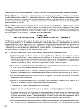 2330
causa la realicen con vicios procedimentales o cuando los recursos se declaren improcedentes por aspectos formales.
ARTÍCULO 39. El Juez o tribunal que conozca la causa al momento del pago del daño civil actualizará el monto de la
deuda considerando, para el efecto, los parámetros que el Banco Central de Bolivia aplica en el mantenimiento de valor
de los activos financieros en moneda nacional. Los procesos administrativos y judiciales previstos en esta Ley, en ninguno
de sus grados e instancias darán lugar a condena de costas y honorarios profesionales, corriendo éstos a cargo de las
respectivas partes del proceso.
ARTÍCULO 40. Las acciones judiciales y obligaciones emergentes de la responsabilidad civil establecida en la presente
Ley, prescribirán en diez años computables a partir del día del hecho que da lugar a la acción o desde la última actuación
procesal. El plazo de la prescripción se suspenderá o se interrumpirá de acuerdo con las causas y en la forma establecidas
en el Código Civil. Para la iniciación de acciones por hechos o actos ocurridos antes de la vigencia de la presente ley, este
término de prescripción se computará a partir de la fecha de dicha vigencia.
CAPÍTULO VI
DEL FUNCIONAMIENTO DE LA CONTRALORÍA GENERAL DE LA REPÚBLICA
ARTÍCULO 41. La Contraloría General de la República ejercerá el Control Externo Posterior con autonomía operativa,
técnica y administrativa. A fin de asegurar su independencia e imparcialidad respecto a la administración del Estado, el
presupuesto de la Contraloría, elaborado por ésta y sustentado en su programación de operaciones, será incorporado sin
modificación por el Ministerio de Finanzas al proyecto de Presupuesto General de la Nación, para su consideración por el
Congreso Nacional. Una vez aprobado, el Ministerio de Finanzas efectuará los desembolsos que requiera la Contraloría
de conformidad con los programas de caja elaborados por la misma.
ARTÍCULO 42. Para el ejercicio del Control Externo Posterior se establecen las siguientes facultades:
a)	La Contraloría podrá contratar los servicios de firmas o profesionales calificados e independientes u ordenar
a las entidades del Sector Público y a las personas comprendidas en el artículo 5 de la presente Ley, la con-
tratación de dichos servicios, señalando los alcances del trabajo, cuando requiera asesoría o auditoría externa
especializada o falten los recursos profesionales necesarios para ejecutar los trabajos requeridos. En todos los
casos la contratación se sujetará al reglamento que al efecto expida la Contraloría General.
b)	Todo informe de auditoría interna o externa será enviado a la Contraloría inmediatamente de ser concluido, en
la forma y con la documentación que señale la reglamentación.
c)	La Contraloría podrá conocer los programas, las labores y papeles de trabajo de las auditorías que realicen las
entidades públicas y las firmas o profesionales independientes, sin afectar la responsabilidad de los mismos.
d)	La Contraloría podrá examinar en cualquier momento los registros y operaciones realizadas por las entidades
sujetas al Control Gubernamental.
e)	En caso de incumplimiento de los plazos y condiciones para la implantación progresiva de los sistemas en al-
guna de las entidades, el Contralor General de la República podrá ordenar:
- Congelamiento de cuentas corrientes bancarias de la entidad;
- Suspensión de entrega de fondos por los tesoros del Estado o por cualquier organismo financiador.
f)	 En caso de incumplimiento de la presente Ley por el servidor público, el Contralor General de la República de oficio
o a petición fundamentada de los Organos Rectores o de las autoridades que ejercen tuición, podrá recomendar
al máximo ejecutivo de la entidad o a la autoridad superior, imponga la sanción que corresponda según el artículo
29 de la presente Ley, sin perjuicio de la responsabilidad ejecutiva, civil y penal a que hubiere lugar.
g)	En caso de responsabilidad ejecutiva determinada por el Contralor General de la República, éste podrá recomen-
dar a la máxima dirección colegiada, siempre que no estuviere involucrada en las deficiencias observadas, y a
 