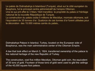 Le palais de Dolmabahçe à Istamboul (Turquie), situé sur le côté européen du
Bosphore, fut le principal centre administratif de l’empire Ottoman.
Une loi qui prit effet le 3 Mars 1924 transféra la propriété du palais à l’héritage
national de la nouvelle République de Turquie.
La construction du palais coûta 5 millions de Mecidiye, monnaie ottomane, soit
l’équivalent de 35 tonnes d’or. Quatorze de ces tonnes d’or furent utilisées pour
la décoration des 15.000 mètres carrés du palais..




Dolmabahçe Palace in Istanbul, Turkey, located on the European side of
Bosphorus, was the main administrative center of the Ottoman Empire.

A law that took effect on March 3, 1924, transferred ownership of the palace to
the national heritage of the new Republic of Turkey

The construction, cost five million Mecidiye, Ottoman gold coin, the equivalent
of 35 tons of gold. Fourteen of those tons of gold were used to gild the ceilings
of the 45,000 square foot palace.
 