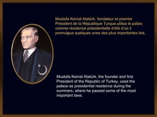 Mustafa Kemal Atatürk, fondateur et premier
Président de la République Turque,utilisa le palais
comme résidence présidentielle d’été d’où il
promulgua quelques unes des plus importantes lois.




Mustafa Kemal Atatürk, the founder and first
President of the Republic of Turkey, used the
palace as presidential residence during the
summers, where he passed some of the most
important laws.
 
