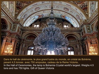 Dans le hall de cérémonie, le plus grand lustre du monde, en cristal de Bohème,
pesant 4,5 tonnes avec 750 ampoules, cadeau de la Reine Victoria..
In the Hall of Ceremonies, the lamp is Bohemia Crystal world's largest. Weighs 4.5
tons and has 750 lights. Gift of Queen Victoria
 