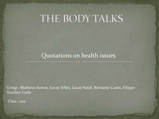 Quotations on health issues




Group : Matheus Santos, Lucas Telles, Lucas Natal, Bernardo Canto, Filippo
Teacher: Carla

Class : 202
 