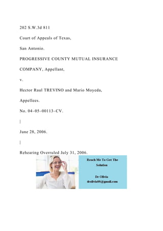 202 S.W.3d 811
Court of Appeals of Texas,
San Antonio.
PROGRESSIVE COUNTY MUTUAL INSURANCE
COMPANY, Appellant,
v.
Hector Raul TREVINO and Mario Moyeda,
Appellees.
No. 04–05–00113–CV.
|
June 28, 2006.
|
Rehearing Overruled July 31, 2006.
 
