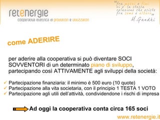 come ADERIRE

  per aderire alla cooperativa si può diventare SOCI
  SOVVENTORI di un determinato piano di sviluppo,
  partecipando così ATTIVAMENTE agli sviluppi della società:

 Partecipazione finanziaria: il minimo è 500 euro (10 quote)
 Partecipazione alla vita societaria, con il principio 1 TESTA 1 VOTO
 Partecipazione agli utili dell’attività, condividendone i rischi di impresa


            Ad oggi la cooperativa conta circa 165 soci
                                            www.retenergie.it
 