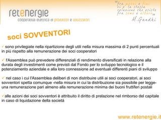 soci SOV VENTORI
 sono   privilegiate nella ripartizione degli utili nella misura massima di 2 punti percentuali
in più rispetto alla remunerazione dei soci cooperatori

 l'Assemblea può prevedere differenziali di rendimento diversificati in relazione alla
durata degli investimenti come previsti dal Fondo per lo sviluppo tecnologico e il
potenziamento aziendale e alla loro connessione ad eventuali differenti piani di sviluppo

 nel caso i cui l'Assemblea deliberi di non distribuire utili ai soci cooperatori, ai soci
sovventori spetta comunque -nella misura in cui la distribuzione sia possibile per legge-
una remunerazione pari almeno alla remunerazione minima dei buoni fruttiferi postali

alle azioni dei soci sovventori è attribuito il diritto di prelazione nel rimborso del capitale
in caso di liquidazione della società



                                                                       www.retenergie.it
 