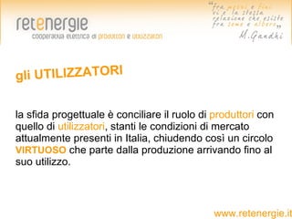 gli UTILIZZATORI

la sfida progettuale è conciliare il ruolo di produttori con
quello di utilizzatori, stanti le condizioni di mercato
attualmente presenti in Italia, chiudendo così un circolo
VIRTUOSO che parte dalla produzione arrivando fino al
suo utilizzo.



                                              www.retenergie.it
 