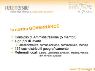 la nostra GO VERNANCE

 Consiglio di Amministrazione (5 membri)
 4 gruppi di lavoro
    amministrativo, comunicazione, commerciale, tecnico
 165 soci distribuiti geograficamente
 Referenti locali: Liguria, Lombardia, Emilia R., Marche, Veneto,
                        altri in via di sviluppo




                                                   www.retenergie.it
 