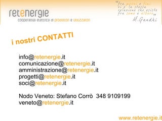NTATTI
in ostri CO

  info@retenergie.it
  comunicazione@retenergie.it
  amministrazione@retenergie.it
  progetti@retenergie.it
  soci@retenergie.it

  Nodo Veneto: Stefano Corrò 348 9109199
  veneto@retenergie.it

                                    www.retenergie.it
 