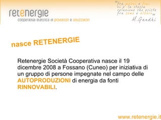 nasce R ETENERGIE

 Retenergie Società Cooperativa nasce il 19
 dicembre 2008 a Fossano (Cuneo) per iniziativa di
 un gruppo di persone impegnate nel campo delle
 AUTOPRODUZIONI di energia da fonti
 RINNOVABILI.




                                      www.retenergie.it
 
