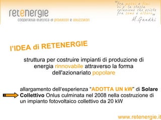 l’IDEA di R ETENERGIE
   struttura per costruire impianti di produzione di
       energia rinnovabile attraverso la forma
               dell'azionariato popolare

  allargamento dell‘esperienza “ADOTTA UN kW” di Solare
  Collettivo Onlus culminata nel 2008 nella costruzione di
  un impianto fotovoltaico collettivo da 20 kW

                                         www.retenergie.it
 