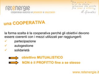 una COOPERATIVA

la forma scelta è la cooperativa perché gli obiettivi devono
essere coerenti con i mezzi utilizzati per raggiungerli:
      partecipazione
      autogestione
      solidarietà

            obiettivo MUTUALISTICO
            NON è il PROFITTO fine a se stesso

                                                www.retenergie.it
 