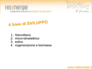 4 line e di SVILUPPO

 1.   fotovoltaico
 2.   micro-idroelettrico
 3.   eolico
 4.   cogenerazione e biomassa




                                 www.retenergie.it
 