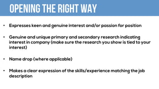 Opening the right way
•  Expresses keen and genuine interest and/or passion for position
•  Genuine and unique primary and secondary research indicating
interest in company (make sure the research you show is tied to your
interest)
•  Name drop (where applicable)
•  Makes a clear expression of the skills/experience matching the job
description
 