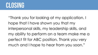 Closing
“Thank you for looking at my application. I
hope that I have shown you that my
interpersonal skills, my leadership skills, and
my ability to perform on a team make me a
perfect fit for ABC position. Thank you very
much and I hope to hear from you soon.”
 