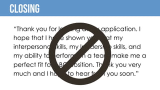 Closing
“Thank you for looking at my application. I
hope that I have shown you that my
interpersonal skills, my leadership skills, and
my ability to perform on a team make me a
perfect fit for ABC position. Thank you very
much and I hope to hear from you soon.”
 