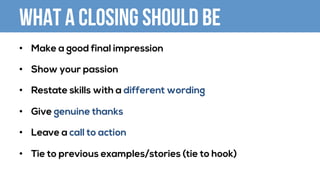 What a closing should be
•  Make a good final impression
•  Show your passion
•  Restate skills with a different wording
•  Give genuine thanks
•  Leave a call to action
•  Tie to previous examples/stories (tie to hook)
 