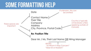 Some Formatting Help
Date
Contact Name
Their Title
Company
Address
City, Province, Postal Code
Re: Position Title
Dear Mr. / Ms. Their Last Name OR Hiring Manager
	
	
These spaces are
important
If unknown, this can
be omitted
AVOID:
“To Whom it May Concern”
“Dear Sir or Madam”
	
Country is typically
unnecessary unless
applying outside of
Canada
 