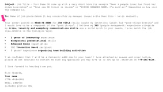 Subject: Job Title – Your Name OR come up with a very short hook for example “Beer & people lover has found her
dream internship” or “Your new HR Intern is inside” or “HIRING MANAGER NAME, I’m excited!” Depending on how cool
the company is.
To: Name of job poster/whom it may concern/hiring manager (never write Dear Sirs – hello sexism!),
Your advert posted on WEBSITE NAME for JOB TITLE really caught my attention; Labatt has “good things brewing” and
I would love to be a component of the “good things”. I believe my XYZ (people management) experience alongside
my drive, tenacity and exemplary communications skills are a solid match to your needs. I also match the job
requirements in the following ways:
•  2 years of leadership experience
•  Exceptional presentational skills
•  Advanced Excel capabilities
•  UBC Innovation Award recipient
•  5 years’ experience organizing team building activities
I am confident that I will be a fantastic addition to your team! I have attached my resume and cover letter,
please do not hesitate to contact me with any questions you may have or to set up an interview on 778-XXX-XXXX.
I look forward to hearing from you.
Kind regards,
Your name
(778)-XXX-XXXX
Email address
LinkedIn profile URL
 