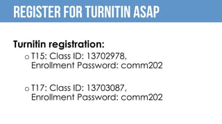 Turnitin registration:
o T15: Class ID: 13702978,
Enrollment Password: comm202
o T17: Class ID: 13703087,
Enrollment Password: comm202
REGISTER FOR TURNITIN ASAP
 