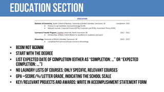 Education Section
• BCom not BCOMM
• Start with the degree
• List expected date of completion (either as “Completion: …” or “Expected
Completion: ...”)
• No laundry lists of courses: only specific, relevant courses
• GPA –score/%/letter grade, indicating the school scale
• Key/relevant projects and awards: write in accomplishment statement form
 