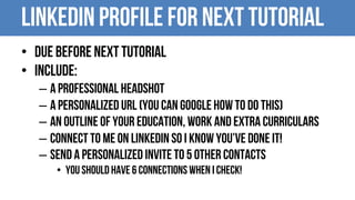 Linkedin Profile for Next Tutorial
• Due before next tutorial
• Include:
– A professional Headshot
– A personalized URL (You can google how to do this)
– An outline of your education, work and extra curriculars
– Connect to me on Linkedin so I Know you’ve done it!
– Send a personalized invite to 5 other contacts
• You should have 6 connections when I check!
 