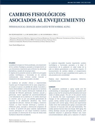 19
[REV. MED. CLIN. CONDES - 2012; 23(1) 19-29]
RESUMEN
La población envejece en forma acelerada, y la comprensión
de los cambios fisiológicos asociados al envejecimiento es
una herramienta importante para enfrentar las demandas
biomédicas y sociales de ese grupo etario.
El objetivo de la presente revisión es definir los principales
cambios morfológicos y funcionales en los sistemas
cardiovascular, renal, nervioso central, muscular y
metabolismo de la glucosa asociados a la edad.
La evidencia de estudios clínicos y experimentales
muestra que el envejecimiento de los vasos sanguíneos y
el corazón se asocia a la pérdida de células musculares y
menor distensibilidad. La fracción de eyección se mantiene
constante. El riñón muestra disminución moderada de la
velocidad de filtración glomerular, esclerosis vascular y
glomerular, menor capacidad de concentración/dilución
y de hidroxilación de la vitamina D. El cerebro disminuye
su volumen, pero no por una pérdida generalizada de
neuronas ni de arborización dendrítica. Hay menor
capacidad de atención, memoria de trabajo y trastornos
motores. La masa muscular disminuye y aumenta su
infiltración grasa, asociado a disminución progresiva de
la fuerza. El aumento de grasa corporal, especialmente
visceral, participaría en una mayor resistencia insulínica
que asociada a la disminución de la masa de células beta
facilitaría el desarrollo de diabetes.
La evidencia disponible muestra importantes cambios
morfológicos y funcionales asociados a la edad. El
conocimiento de la población en edad media de la
vida no debiera generalizarse a los adultos mayores. El
reconocimiento de cambios debidos al envejecimiento
normal es difícil por la gran variabilidad entre sujetos y la
alta prevalencia de comorbilidad.
Palabras clave: Hipertensión, sarcopenia, Alzheimer,
insuficiencia renal.
Summary
The population worldwide is aging rapidly and the
understanding of physiological changes associated with
aging is a key tool for answering the biomedical and social
needs of elderly people. The aim of the present review
is to describe the main morphological and functional
changes of the cardiovascular system, central nervous
system, kidney, skeletal muscle and glucose metabolism
associated with normal aging. Clinical and experimental
studies show that cardiovascular aging is associated with
a reduction of muscular cells and wall distensibility. The
cardiac ejection fraction does not change. With aging, the
kidney develops vascular and glomerular sclerosis, with
moderate reduction in glomerular filtration rate, lower
concentration/dilution ability and a reduction of vitamin
Artículo recibido: 07-10-2011
Artículo aprobado para publicación: 10-11-2011
CAMBIOS FISIOLÓGICOS
ASOCIADOS AL ENVEJECIMIENTO
Physiological changes associated with normal aging
DR. Felipe Salech M. (1,2), DR. Rafael Jara L. (3), DR. Luis Michea A., PhD (1)
1. Programa de Fisiología y Biofísica, Instituto de Ciencias Biomédicas, Facultad de Medicina, Universidad de Chile, Santiago, Chile.
2. Biomedical Neuroscience Institute (BNI), Universidad de Chile, Santiago, Chile.
3. Servicio de Geriatría, Hospital Clínico Universidad de Chile, Santiago, Chile.
Email: fhsalech@gmail.com
Documento descargado de http://www.elsevier.es el 02/04/2016. Copia para uso personal, se prohíbe la transmisión de este documento por cualquier medio o formato.
 