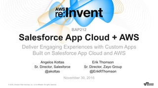 © 2016, Amazon Web Services, Inc. or its Affiliates. All rights reserved.
Angelos Kottas
Sr. Director, Salesforce
@akottas
November 30, 2016
BAP212
Salesforce App Cloud + AWS
Deliver Engaging Experiences with Custom Apps
Built on Salesforce App Cloud and AWS
Erik Thomson
Sr. Director, Zayo Group
@ErikRThomson
 