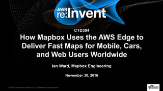 © 2016, Amazon Web Services, Inc. or its Affiliates. All rights reserved.
lIan Ward, Mapbox
CTD304
How Mapbox Uses the AWS Edge to
Deliver Fast Maps for Mobile, Cars,
and Web Users Worldwide
Ian Ward, Mapbox Engineering
November 30, 2016
 