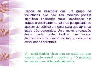 Depois de descobrir que um grupo de voluntários que não são médicos podem identificar debilidade facial, debilidade em braços e debilidade na fala, os pesquisadores apelam ao público em geral para que aprenda estas três perguntas. Uma maior divulgação deste teste pode facilitar um rápido diagnóstico e tratamento do infarto cerebral e evitar danos cerebrais. Um cardiologista disse que se cada um que receber este e-mail o reenviar a 10 pessoas ao menos uma vida pode ser salva. 