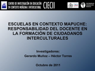 ESCUELAS EN CONTEXTO MAPUCHE: RESPONSABILIDAD DEL DOCENTE EN LA FORMACIÓN DE CIUDADANOS INTERCULTURALES Investigadores: Gerardo Muñoz – Héctor Torres Octubre de 2011 