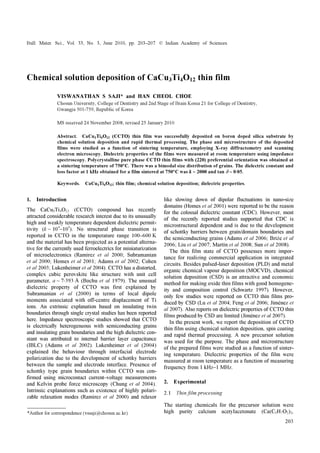 Bull. Mater. Sci., Vol. 33, No. 3, June 2010, pp. 203–207. © Indian Academy of Sciences.
203
Chemical solution deposition of CaCu3Ti4O12 thin film
VISWANATHAN S SAJI* and HAN CHEOL CHOE
Chosun University, College of Dentistry and 2nd Stage of Brain Korea 21 for College of Dentistry,
Gwangju 501-759, Republic of Korea
MS received 24 November 2008; revised 25 January 2010
Abstract. CaCu3Ti4O12 (CCTO) thin film was successfully deposited on boron doped silica substrate by
chemical solution deposition and rapid thermal processing. The phase and microstructure of the deposited
films were studied as a function of sintering temperature, employing X-ray diffractometry and scanning
electron microscopy. Dielectric properties of the films were measured at room temperature using impedance
spectroscopy. Polycrystalline pure phase CCTO thin films with (220) preferential orientation was obtained at
a sintering temperature of 750°C. There was a bimodal size distribution of grains. The dielectric constant and
loss factor at 1 kHz obtained for a film sintered at 750°C was k ~ 2000 and tan δ ~ 0⋅05.
Keywords. CaCu3Ti4O12; thin film; chemical solution deposition; dielectric properties.
1. Introduction
The CaCu3Ti4O12 (CCTO) compound has recently
attracted considerable research interest due to its unusually
high and weakly temperature dependent dielectric permit-
tivity (k ~ 104
–105
). No structural phase transition is
reported in CCTO in the temperature range 100–600 K
and the material has been projected as a potential alterna-
tive for the currently used ferroelectrics for miniaturization
of microelectronics (Ramirez et al 2000; Subramanian
et al 2000; Homes et al 2001; Adams et al 2002; Cohen
et al 2003; Lukenheimer et al 2004). CCTO has a distorted,
complex cubic perovskite like structure with unit cell
parameter, a ~ 7⋅393 Å (Bochu et al 1979). The unusual
dielectric property of CCTO was first explained by
Subramanian et al (2000) in terms of local dipole
moments associated with off-centre displacement of Ti
ions. An extrinsic explanation based on insulating twin
boundaries through single crystal studies has been reported
here. Impedance spectroscopic studies showed that CCTO
is electrically heterogeneous with semiconducting grains
and insulating grain boundaries and the high dielectric con-
stant was attributed to internal barrier layer capacitance
(IBLC) (Adams et al 2002). Lukenheimer et al (2004)
explained the behaviour through interfacial electrode
polarization due to the development of schottky barriers
between the sample and electrode interface. Presence of
schottky type grain boundaries within CCTO was con-
firmed using microcontact current–voltage measurements
and Kelvin probe force microscopy (Chung et al 2004).
Intrinsic explanations such as existence of highly polari-
zable relaxation modes (Ramirez et al 2000) and relaxor
like slowing down of dipolar fluctuations in nano-size
domains (Homes et al 2001) were reported to be the reason
for the colossal dielectric constant (CDC). However, most
of the recently reported studies supported that CDC is
microstructural dependent and is due to the development
of schottky barriers between grain/domain boundaries and
the semiconducting grains (Adams et al 2006; Briźe et al
2006; Liu et al 2007; Martin et al 2008; Sun et al 2008).
The thin film state of CCTO possesses more impor-
tance for realizing commercial application in integrated
circuits. Besides pulsed-laser deposition (PLD) and metal
organic chemical vapour deposition (MOCVD), chemical
solution deposition (CSD) is an attractive and economic
method for making oxide thin films with good homogene-
ity and composition control (Schwartz 1997). However,
only few studies were reported on CCTO thin films pro-
duced by CSD (Lu et al 2004; Feng et al 2006; Jiménez et
al 2007). Also reports on dielectric properties of CCTO thin
films produced by CSD are limited (Jiménez et al 2007).
In the present work, we report the deposition of CCTO
thin film using chemical solution deposition, spin coating
and rapid thermal processing. A new precursor solution
was used for the purpose. The phase and microstructure
of the prepared films were studied as a function of sinter-
ing temperature. Dielectric properties of the film were
measured at room temperature as a function of measuring
frequency from 1 kHz–1 MHz.
2. Experimental
2.1 Thin film processing
The starting chemicals for the precursor solution were
high purity calcium acetylacetonate (Ca(C5H7O2)2,*Author for correspondence (vssaji@chosun.ac.kr)
 