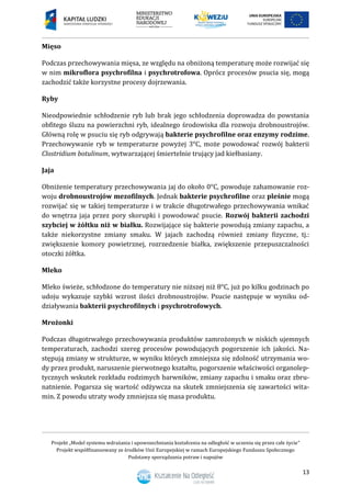 Projekt „Model systemu wdrażania i upowszechniania kształcenia na odległość w uczeniu się przez całe życie”
Projekt współfinansowany ze środków Unii Europejskiej w ramach Europejskiego Funduszu Społecznego
Podstawy sporządzania potraw i napojów
13
Mięso
Podczas przechowywania mięsa, ze względu na obniżoną temperaturę może rozwijać się
w nim mikroflora psychrofilna i psychrotrofowa. Oprócz procesów psucia się, mogą
zachodzić także korzystne procesy dojrzewania.
Ryby
Nieodpowiednie schłodzenie ryb lub brak jego schłodzenia doprowadza do powstania
obfitego śluzu na powierzchni ryb, idealnego środowiska dla rozwoju drobnoustrojów.
Główną rolę w psuciu się ryb odgrywają bakterie psychrofilne oraz enzymy rodzime.
Przechowywanie ryb w temperaturze powyżej 3°C, może powodować rozwój bakterii
Clostridium botulinum, wytwarzającej śmiertelnie trujący jad kiełbasiany.
Jaja
Obniżenie temperatury przechowywania jaj do około 0°C, powoduje zahamowanie roz-
woju drobnoustrojów mezofilnych. Jednak bakterie psychrofilne oraz pleśnie mogą
rozwijać się w takiej temperaturze i w trakcie długotrwałego przechowywania wnikać
do wnętrza jaja przez pory skorupki i powodować psucie. Rozwój bakterii zachodzi
szybciej w żółtku niż w białku. Rozwijające się bakterie powodują zmiany zapachu, a
także niekorzystne zmiany smaku. W jajach zachodzą również zmiany fizyczne, tj.:
zwiększenie komory powietrznej, rozrzedzenie białka, zwiększenie przepuszczalności
otoczki żółtka.
Mleko
Mleko świeże, schłodzone do temperatury nie niższej niż 8°C, już po kilku godzinach po
udoju wykazuje szybki wzrost ilości drobnoustrojów. Psucie następuje w wyniku od-
działywania bakterii psychrofilnych i psychrotrofowych.
Mrożonki
Podczas długotrwałego przechowywania produktów zamrożonych w niskich ujemnych
temperaturach, zachodzi szereg procesów powodujących pogorszenie ich jakości. Na-
stępują zmiany w strukturze, w wyniku których zmniejsza się zdolność utrzymania wo-
dy przez produkt, naruszenie pierwotnego kształtu, pogorszenie właściwości organolep-
tycznych wskutek rozkładu rodzimych barwników, zmiany zapachu i smaku oraz zbru-
natnienie. Pogarsza się wartość odżywcza na skutek zmniejszenia się zawartości wita-
min. Z powodu utraty wody zmniejsza się masa produktu.
 