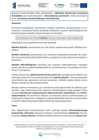 Projekt „Model systemu wdrażania i upowszechniania kształcenia na odległość w uczeniu się przez całe życie”
Projekt współfinansowany ze środków Unii Europejskiej w ramach Europejskiego Funduszu Społecznego
Podstawy sporządzania potraw i napojów
14
Zmiany te mają charakter zmian chemicznych – utlenianie, denaturacja, przemiany
barwników oraz zmian fizycznych – rekrystalizacja, parowanie i zmian enzymatycz-
nych – przemiany oksydoredukcyjne i hydrolityczne.
Konserwy
Procesami powodującymi ograniczenie trwałości produktów apertyzowanych są we-
wnętrzna i zewnętrzna korozja opakowań metalowych, zepsucie mikrobiologiczne bez
bombażu (zepsucia płaskie i płasko-kwaśne) oraz bombaże.
Rozróżniamy trzy rodzaje bombaży: fizyczny, chemiczny i mikrobiologiczny.
Objawiają się one uwypukleniem wieczek od puszek.
Bombaż fizyczny spowodowany jest zbyt dużym napełnieniem puszki chłodnym pro-
duktem.
Bombaż chemiczny spowodowany jest reakcjami zachodzącymi pomiędzy źle zabez-
pieczoną powierzchnią blachy (brak lakieru, uszkodzenie cyny) a kwasami zawartymi w
konserwie.
Bombaż mikrobiologiczny wywołany jest rozwojem mikroorganizmów wewnątrz
puszki: drożdży lub bakterii beztlenowych (Cl. saccharobutricum, Cl. perfingeus, Cl. botu-
linum, Cl. sporogenes).
Istnieją również tzw. płasko-kwaśne formy psucia się, wywołane przez bakterie wy-
twarzające kwasy bez fermentacji gazowej oraz zepsucia płaskie – tlenowe wywołane
przez Bacillus (np. upłynnienie się treści konserwy) – (Bacillus subtilis, Bacillus cereus,
Bacillus mesentericus, Byssochlamys fulwa).
Korozja zarówno wewnętrzna, jak i zewnętrzna może doprowadzić do perforacji opa-
kowania i jego rozhermetyzowania. Zepsucia mikrobiologiczne mogą wystąpić w kon-
serwach niewłaściwie wyjałowionych, niehermetycznie zamkniętych oraz rozher-
metyzowanych. W konserwach rybnych, w pierwszym okresie przechowywania, za-
chodzi proces dojrzewania, polegający na dyfuzji składników konserwy oraz powstania
w wyniku reakcji chemicznych odpowiednich cech organoleptycznych.
Susze
Przy długotrwałym przechowywaniu suszu zachodzą procesy nieenzymatycznego
brązowienia, utleniania, zwłaszcza witaminy C, powierzchniowe pleśnienie oraz nie-
korzystne zmiany tekstury. Niekiedy dochodzi również do niekorzystnej zmiany sma-
 