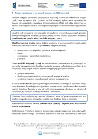 Projekt „Model systemu wdrażania i upowszechniania kształcenia na odległość w uczeniu się przez całe życie”
Projekt współfinansowany ze środków Unii Europejskiej w ramach Europejskiego Funduszu Społecznego
Podstawy sporządzania potraw i napojów
17
3. Zmiany zachodzące w surowcach podczas obróbki wstępnej
Obróbka wstępna surowców spożywczych wiąże się ze stratami składników odżyw-
czych, które są wyższe, gdy czynności obróbki wstępnej wykonywane są niezbyt do-
kładnie lub niezgodnie z zasadami technologicznymi. Może być także przyczyną po-
wstania niekorzystnych zmian cech organoleptycznych surowca i obniżenia jego trwało-
ści.
Jej celem jest usunięcie z surowca części niejadalnych, zepsutych, nadpsutych, posorto-
wanie pod względem wielkości, gatunku, jakości, barwy, stopnia dojrzałości. Obejmuje
ona obróbkę wstępną brudną i obróbkę wstępną czystą.
Obróbka wstępna brudna ma za zadanie usunięcie z surowca zanieczyszczeń, części
nadpsutych oraz niejadalnych. Etapy obróbki wstępnej brudnej:
 sortowanie – pod względem gatunków, wielkości i jakości,
 mycie,
 oczyszczanie – ręczne lub mechaniczne,
 płukanie.
Celem obróbki wstępnej czystej jest rozdrobnienie, uformowanie oczyszczonych już
surowców i przygotowanie do dalszych etapów procesu technologicznego. Duże straty
składników odżywczych podczas obróbki wstępnej są spowodowane m.in. :
 grubym obieraniem,
 długim przetrzymywaniem oczyszczonych warzyw w wodzie,
 przetrzymywaniem rozdrobnionych warzyw bez przykrycia.
W czasie rozdrabniania powstaje nowa powierzchnia ciała stałego, co powoduje zwięk-
szony kontakt z destrukcyjnymi czynnikami zewnętrznymi, przede wszystkim z powie-
trzem i światłem. Zawarty w powietrzu tlen jest przyczyną utleniania się niektórych
składników, tj.: tłuszczu, niektórych witamin i barwników.
Utlenianie tłuszczu obniża jego wartość odżywczą i może być przyczyną powstania wad
smakowo-zapachowych. Szczególnie wrażliwe na działanie tlenu są witaminy.
Rozdrobniony surowiec łatwiej chłonie obce zapachy i szybciej traci własne sub-
stancje aromatyczne.
Rozdrabnianie żywności o budowie tkankowej powoduje rozrywanie komórek, wypły-
wanie soku komórkowego i uwalnianie enzymów ze struktur komórkowych. Tak zmie-
 
