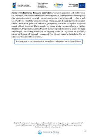 Projekt „Model systemu wdrażania i upowszechniania kształcenia na odległość w uczeniu się przez całe życie”
Projekt współfinansowany ze środków Unii Europejskiej w ramach Europejskiego Funduszu Społecznego
Podstawy sporządzania potraw i napojów
19
duktu bezzwłocznemu dalszemu przerobowi. Głównym zadaniem jest inaktywowa-
nie enzymów, zmniejszenie zakażeń mikrobiologicznych. Poza tym blanszowanie powo-
duje usuwanie gazów z komórek i zmniejszenie przez to korozji puszek i redukcję wol-
nej przestrzeni po załadowaniu surowca do opakowań, zmiękczenie żywności i jej skur-
czenie, co ułatwia napełnianie opakowań, polepszenie struktury, szczególnie w odwad-
nianej później żywności. Blanszowanie ogranicza straty rozpuszczalnych w wodzie
składników. Dzięki rozluźnieniu struktury tkankowej ułatwia również usunięcie części
niejadalnych oraz dalszą obróbkę technologiczną surowców. Wykonuje się je między
innymi na delikatnych owocach i warzywach (np. liściach szczawiu, brokułach). Nie ob-
niża ono w nich zawartości witamin.
Blanszowanie przed zamrożeniem pozwala na zachowanie naturalnego koloru.
 
