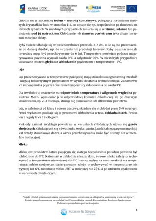 Projekt „Model systemu wdrażania i upowszechniania kształcenia na odległość w uczeniu się przez całe życie”
Projekt współfinansowany ze środków Unii Europejskiej w ramach Europejskiego Funduszu Społecznego
Podstawy sporządzania potraw i napojów
4
Chłodzi się je najczęściej lodem – metodą kontaktową, polegającą na dodaniu drob-
nych kryształków lodu w stosunku 1:1, co stosuje się np. bezpośrednio po złowieniu na
statkach rybackich. W niektórych przypadkach zanurza się je w zimnej solance lub po-
zostawia pod jej natryskiem. Chłodzenie ryb zimnym powietrzem trwa długo i przy-
nosi mniejsze efekty.
Ryby świeże składuje się w przechowalniach przez ok. 2–4 dni, o ile są one przeznaczo-
ne do dalszej obróbki, np. do mrożenia lub produkcji konserw. Ryby przeznaczone do
sprzedaży mogą być przechowywane do 6 dni. Temperatura powietrza podczas maga-
zynowania powinna wynosić około 0°C, a wilgotność 90%. W niektórych przypadkach
stosowane jest tzw. głębokie schłodzenie powietrzem o temperaturze –1°C.
Jaja
Jaja przechowywane w temperaturze pokojowej mają stosunkowo ograniczoną trwałość
i ulegają niekorzystnym przemianom w wyniku działania drobnoustrojów. Zahamować
ich rozwój można poprzez obniżenie temperatury składowania do około 0°C.
Dla trwałości jaj znaczenie ma odpowiednia temperatura i wilgotność względna po-
wietrza. Można wymieniać je w odpowiedniej komorze chłodniczej, ale po dłuższym
składowaniu, np. 2–3 miesiące, stosuje się ozonowanie lub filtrowanie powietrza.
Jaja, w zależności od klasy i okresu dostawy, składuje się w chłodni przez 5–9 miesięcy.
Przed wydaniem poddaje się je procesowi ochłodzenia w tzw. ochładzalniach. Proces
ten z reguły trwa 12–36 godz.
Niekiedy zamiast zwykłego powietrza, w warunkach chłodniczych używa się gazów
obojętnych, składających się z dwutlenku węgla i azotu. Jakość tak magazynowanych jaj
jest wtedy stosunkowo dobra, a okres przechowywania może być dłuższy niż w meto-
dzie tradycyjnej.
Mleko
Mleko jest produktem łatwo psującym się, dlatego bezpośrednio po udoju powinno być
schłodzone do 8°C. Natomiast w zakładzie mleczarskim, surowe mleko należy przecho-
wywać w temperaturze nie wyższej niż 6°C. Istotny wpływ na czas trwałości ma tempe-
ratura: mleko spożywcze pasteryzowane należy przechowywać w temperaturze nie
wyższej niż 6°C, natomiast mleko UHT w mniejszej niż 25°C, a po otwarciu opakowania
w warunkach chłodniczych.
 