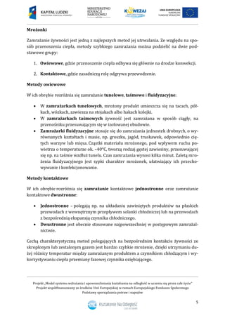 Projekt „Model systemu wdrażania i upowszechniania kształcenia na odległość w uczeniu się przez całe życie”
Projekt współfinansowany ze środków Unii Europejskiej w ramach Europejskiego Funduszu Społecznego
Podstawy sporządzania potraw i napojów
5
Mrożonki
Zamrażanie żywności jest jedną z najlepszych metod jej utrwalania. Ze względu na spo-
sób przenoszenia ciepła, metody szybkiego zamrażania można podzielić na dwie pod-
stawowe grupy:
1. Owiewowe, gdzie przenoszenie ciepła odbywa się głównie na drodze konwekcji.
2. Kontaktowe, gdzie zasadniczą rolę odgrywa przewodzenie.
Metody owiewowe
W ich obrębie rozróżnia się zamrażanie tunelowe, taśmowe i fluidyzacyjne:
 W zamrażarkach tunelowych, mrożony produkt umieszcza się na tacach, pół-
kach, wózkach, zawiesza na stojakach albo hakach kolejki.
 W zamrażarkach taśmowych żywność jest zamrażana w sposób ciągły, na
przenośniku przesuwającym się w izolowanej obudowie.
 Zamrażarki fluidyzacyjne stosuje się do zamrażania jednostek drobnych, o wy-
równanych kształtach i masie, np. groszku, jagód, truskawek, odpowiednio cię-
tych warzyw lub mięsa. Cząstki materiału mrożonego, pod wpływem ruchu po-
wietrza o temperaturze ok. –40°C, tworzą rodzaj gęstej zawiesiny, przesuwającej
się np. na taśmie wzdłuż tunelu. Czas zamrażania wynosi kilka minut. Zaletą mro-
żenia fluidyzacyjnego jest sypki charakter mrożonek, ułatwiający ich przecho-
wywanie i konfekcjonowanie.
Metody kontaktowe
W ich obrębie rozróżnia się zamrażanie kontaktowe jednostronne oraz zamrażanie
kontaktowe dwustronne:
 Jednostronne – polegają np. na układaniu zawiniętych produktów na płaskich
przewodach z wewnętrznym przepływem solanki chłodniczej lub na przewodach
z bezpośrednią ekspansją czynnika chłodniczego.
 Dwustronne jest obecnie stosowane najpowszechniej w postępowym zamrażal-
nictwie.
Cechą charakterystyczną metod polegających na bezpośrednim kontakcie żywności ze
skroplonym lub zestalonym gazem jest bardzo szybkie mrożenie, dzięki utrzymaniu du-
żej różnicy temperatur między zamrażanym produktem a czynnikiem chłodzącym i wy-
korzystywaniu ciepła przemiany fazowej czynnika oziębiającego.
 